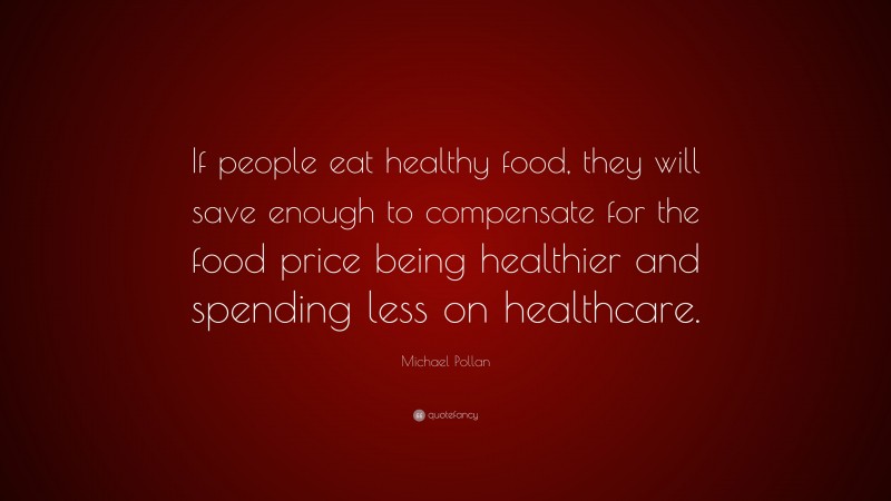 Michael Pollan Quote: “If people eat healthy food, they will save enough to compensate for the food price being healthier and spending less on healthcare.”