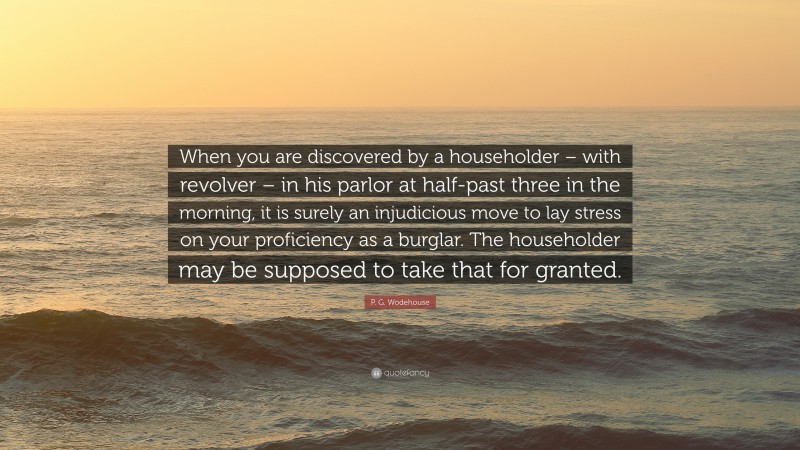 P. G. Wodehouse Quote: “When you are discovered by a householder – with revolver – in his parlor at half-past three in the morning, it is surely an injudicious move to lay stress on your proficiency as a burglar. The householder may be supposed to take that for granted.”