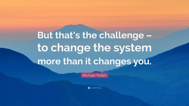 Michael Pollan Quote: “But that’s the challenge – to change the system more than it changes you.”