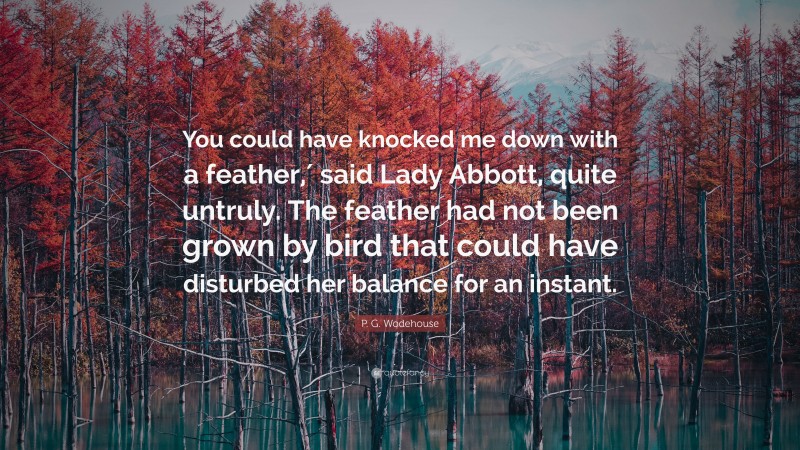 P. G. Wodehouse Quote: “You could have knocked me down with a feather,′ said Lady Abbott, quite untruly. The feather had not been grown by bird that could have disturbed her balance for an instant.”