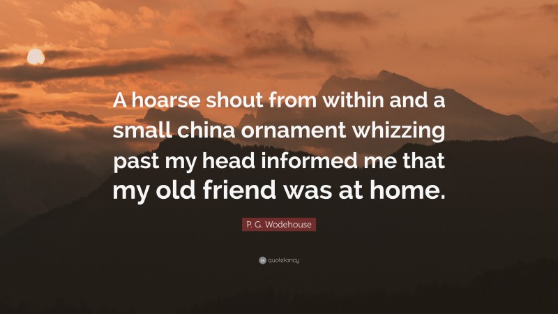 P. G. Wodehouse Quote: “A hoarse shout from within and a small china ornament whizzing past my head informed me that my old friend was at home.”