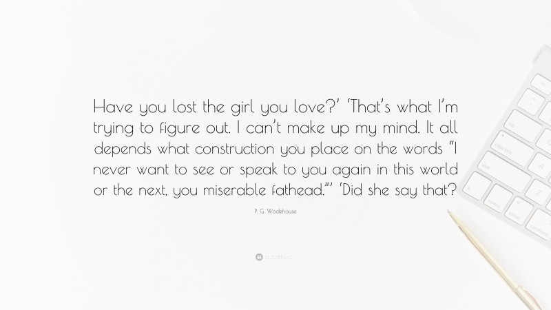 P. G. Wodehouse Quote: “Have you lost the girl you love?’ ‘That’s what I’m trying to figure out. I can’t make up my mind. It all depends what construction you place on the words “I never want to see or speak to you again in this world or the next, you miserable fathead.”’ ‘Did she say that?”