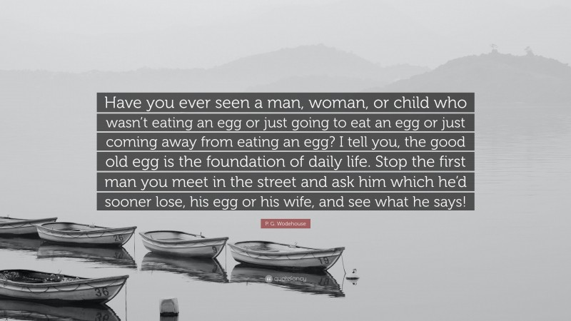 P. G. Wodehouse Quote: “Have you ever seen a man, woman, or child who wasn’t eating an egg or just going to eat an egg or just coming away from eating an egg? I tell you, the good old egg is the foundation of daily life. Stop the first man you meet in the street and ask him which he’d sooner lose, his egg or his wife, and see what he says!”