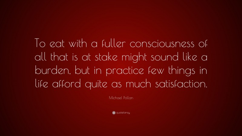 Michael Pollan Quote: “To eat with a fuller consciousness of all that is at stake might sound like a burden, but in practice few things in life afford quite as much satisfaction.”