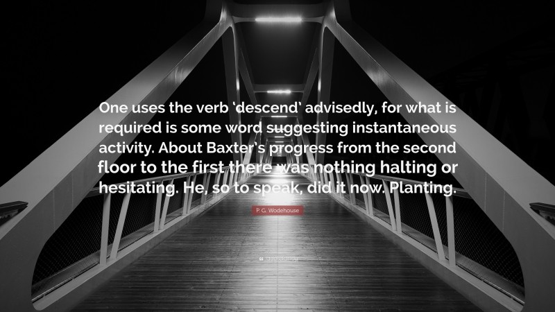 P. G. Wodehouse Quote: “One uses the verb ‘descend’ advisedly, for what is required is some word suggesting instantaneous activity. About Baxter’s progress from the second floor to the first there was nothing halting or hesitating. He, so to speak, did it now. Planting.”