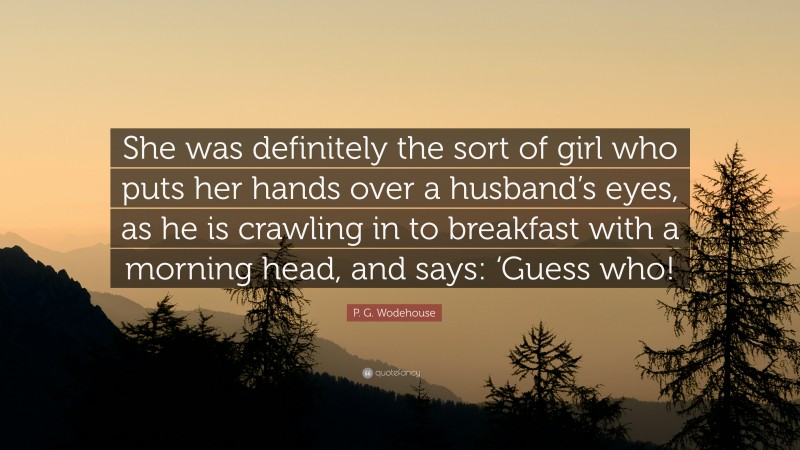P. G. Wodehouse Quote: “She was definitely the sort of girl who puts her hands over a husband’s eyes, as he is crawling in to breakfast with a morning head, and says: ‘Guess who!”