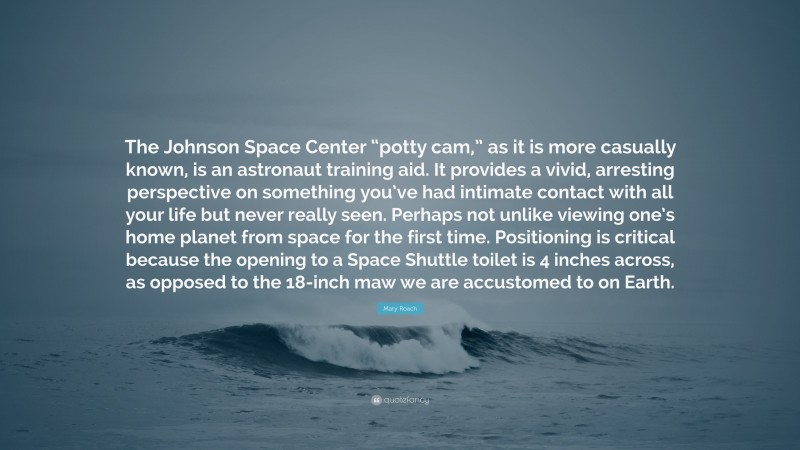 Mary Roach Quote: “The Johnson Space Center “potty cam,” as it is more casually known, is an astronaut training aid. It provides a vivid, arresting perspective on something you’ve had intimate contact with all your life but never really seen. Perhaps not unlike viewing one’s home planet from space for the first time. Positioning is critical because the opening to a Space Shuttle toilet is 4 inches across, as opposed to the 18-inch maw we are accustomed to on Earth.”