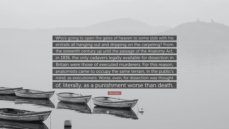 Mary Roach Quote: “Who’s going to open the gates of heaven to some slob with his entrails all hanging out and dripping on the carpeting? From the sixteenth century up until the passage of the Anatomy Act, in 1836, the only cadavers legally available for dissection in Britain were those of executed murderers. For this reason, anatomists came to occupy the same terrain, in the public’s mind, as executioners. Worse, even, for dissection was thought of, literally, as a punishment worse than death.”