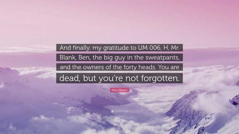 Mary Roach Quote: “And finally, my gratitude to UM 006, H, Mr. Blank, Ben, the big guy in the sweatpants, and the owners of the forty heads. You are dead, but you’re not forgotten.”