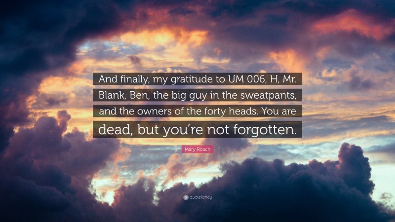 Mary Roach Quote: “And finally, my gratitude to UM 006, H, Mr. Blank, Ben, the big guy in the sweatpants, and the owners of the forty heads. You are dead, but you’re not forgotten.”