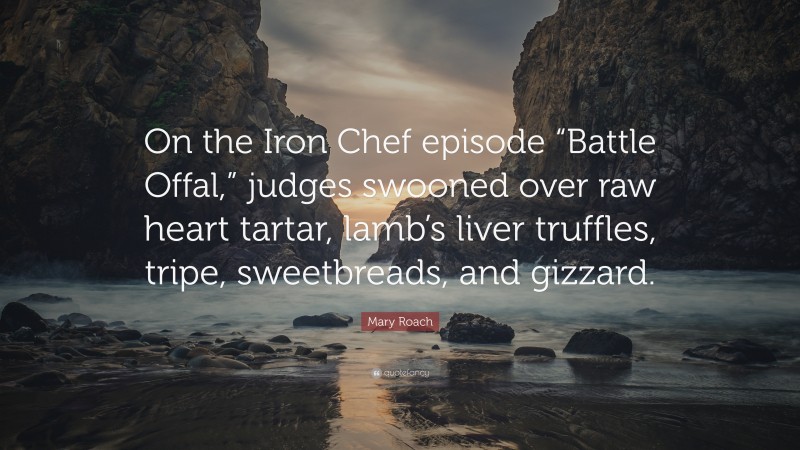 Mary Roach Quote: “On the Iron Chef episode “Battle Offal,” judges swooned over raw heart tartar, lamb’s liver truffles, tripe, sweetbreads, and gizzard.”