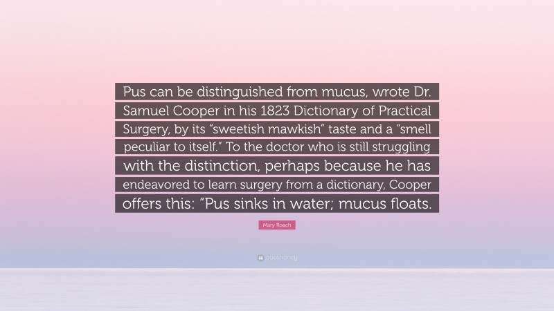 Mary Roach Quote: “Pus can be distinguished from mucus, wrote Dr. Samuel Cooper in his 1823 Dictionary of Practical Surgery, by its “sweetish mawkish” taste and a “smell peculiar to itself.” To the doctor who is still struggling with the distinction, perhaps because he has endeavored to learn surgery from a dictionary, Cooper offers this: “Pus sinks in water; mucus floats.”