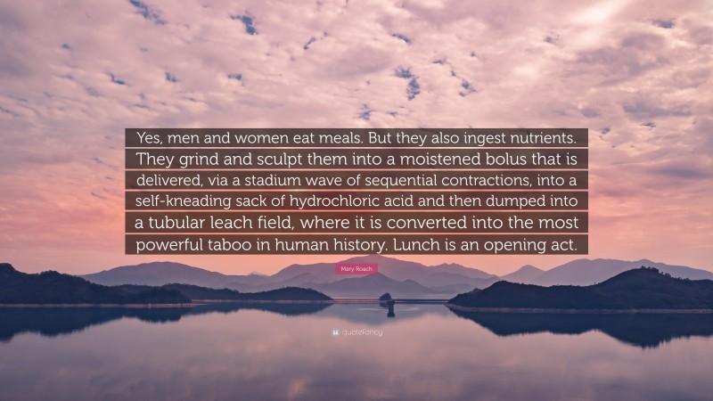 Mary Roach Quote: “Yes, men and women eat meals. But they also ingest nutrients. They grind and sculpt them into a moistened bolus that is delivered, via a stadium wave of sequential contractions, into a self-kneading sack of hydrochloric acid and then dumped into a tubular leach field, where it is converted into the most powerful taboo in human history. Lunch is an opening act.”