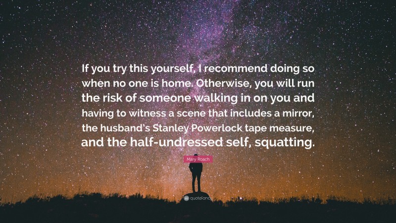 Mary Roach Quote: “If you try this yourself, I recommend doing so when no one is home. Otherwise, you will run the risk of someone walking in on you and having to witness a scene that includes a mirror, the husband’s Stanley Powerlock tape measure, and the half-undressed self, squatting.”