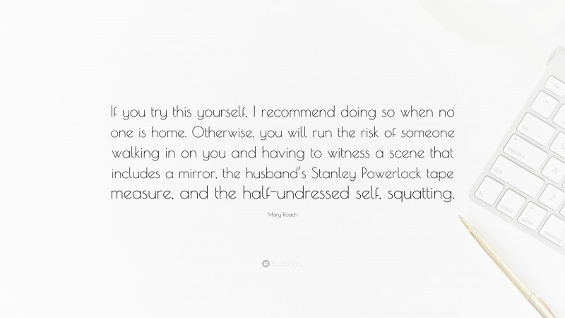 Mary Roach Quote: “If you try this yourself, I recommend doing so when no one is home. Otherwise, you will run the risk of someone walking in on you and having to witness a scene that includes a mirror, the husband’s Stanley Powerlock tape measure, and the half-undressed self, squatting.”