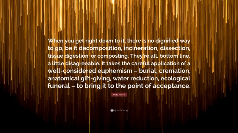 Mary Roach Quote: “When you get right down to it, there is no dignified way to go, be it decomposition, incineration, dissection, tissue digestion, or composting. They’re all, bottom line, a little disagreeable. It takes the careful application of a well-considered euphemism – burial, cremation, anatomical gift-giving, water reduction, ecological funeral – to bring it to the point of acceptance.”