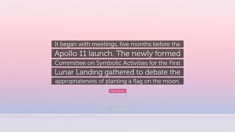Mary Roach Quote: “It began with meetings, five months before the Apollo 11 launch. The newly formed Committee on Symbolic Activities for the First Lunar Landing gathered to debate the appropriateness of planting a flag on the moon.”