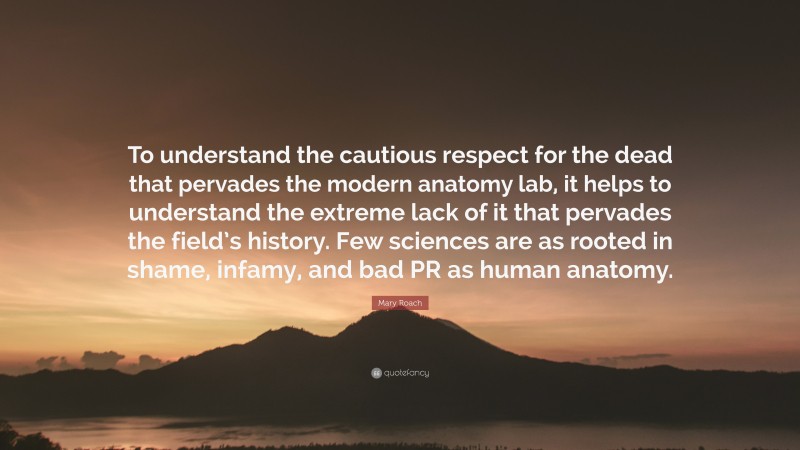 Mary Roach Quote: “To understand the cautious respect for the dead that pervades the modern anatomy lab, it helps to understand the extreme lack of it that pervades the field’s history. Few sciences are as rooted in shame, infamy, and bad PR as human anatomy.”