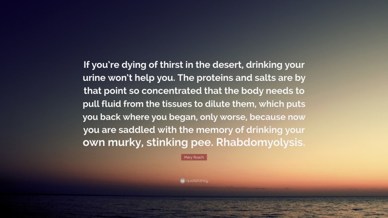 Mary Roach Quote: “If you’re dying of thirst in the desert, drinking your urine won’t help you. The proteins and salts are by that point so concentrated that the body needs to pull fluid from the tissues to dilute them, which puts you back where you began, only worse, because now you are saddled with the memory of drinking your own murky, stinking pee. Rhabdomyolysis.”