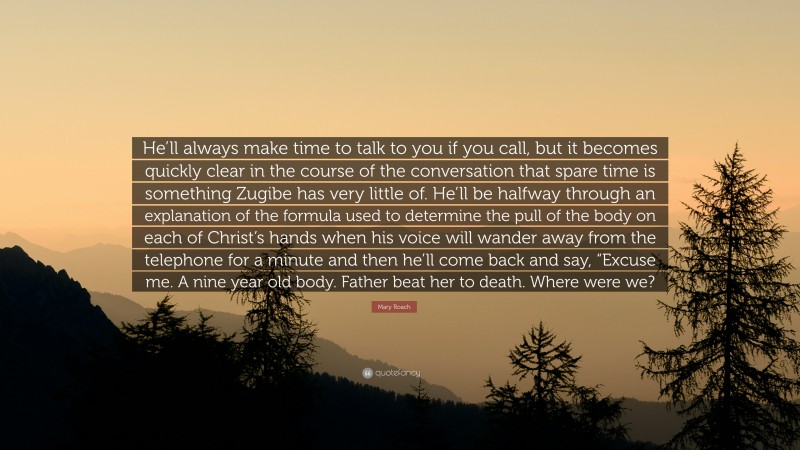 Mary Roach Quote: “He’ll always make time to talk to you if you call, but it becomes quickly clear in the course of the conversation that spare time is something Zugibe has very little of. He’ll be halfway through an explanation of the formula used to determine the pull of the body on each of Christ’s hands when his voice will wander away from the telephone for a minute and then he’ll come back and say, “Excuse me. A nine year old body. Father beat her to death. Where were we?”