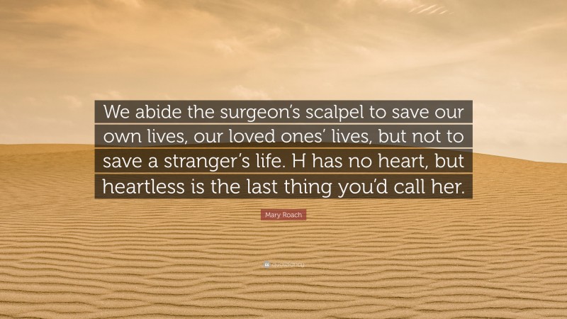 Mary Roach Quote: “We abide the surgeon’s scalpel to save our own lives, our loved ones’ lives, but not to save a stranger’s life. H has no heart, but heartless is the last thing you’d call her.”
