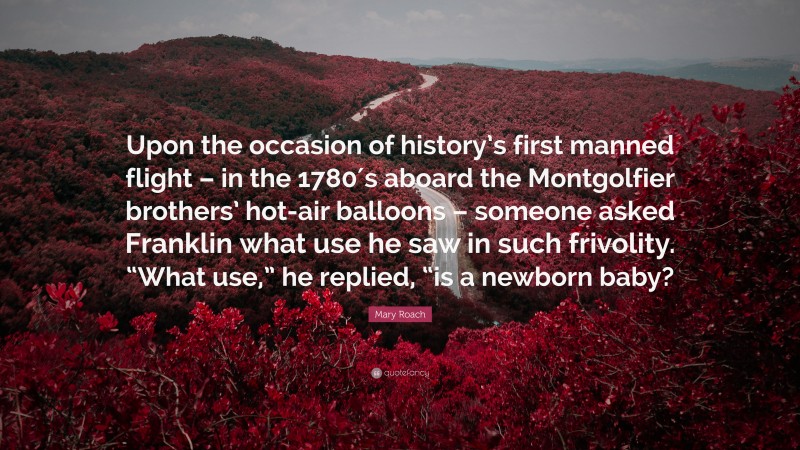 Mary Roach Quote: “Upon the occasion of history’s first manned flight – in the 1780′s aboard the Montgolfier brothers’ hot-air balloons – someone asked Franklin what use he saw in such frivolity. “What use,” he replied, “is a newborn baby?”