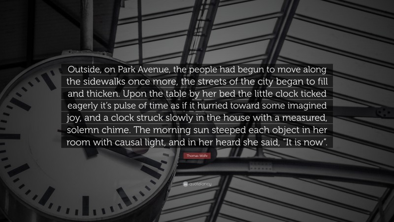 Thomas Wolfe Quote: “Outside, on Park Avenue, the people had begun to move along the sidewalks once more, the streets of the city began to fill and thicken. Upon the table by her bed the little clock ticked eagerly it’s pulse of time as if it hurried toward some imagined joy, and a clock struck slowly in the house with a measured, solemn chime. The morning sun steeped each object in her room with causal light, and in her heard she said, “It is now”.”