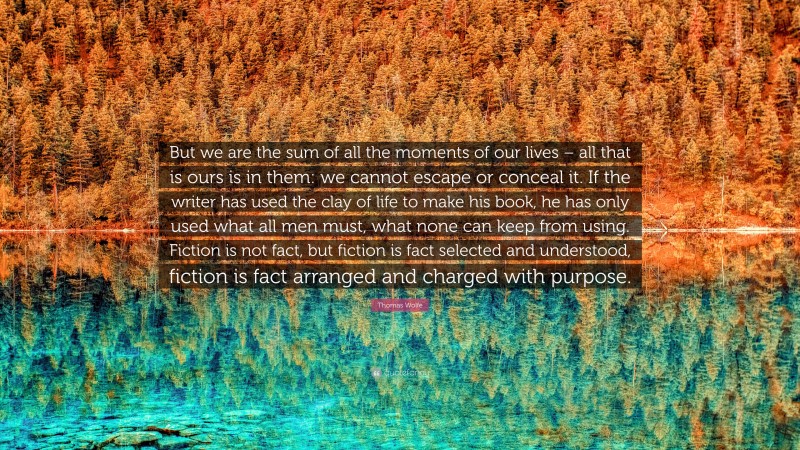 Thomas Wolfe Quote: “But we are the sum of all the moments of our lives – all that is ours is in them: we cannot escape or conceal it. If the writer has used the clay of life to make his book, he has only used what all men must, what none can keep from using. Fiction is not fact, but fiction is fact selected and understood, fiction is fact arranged and charged with purpose.”