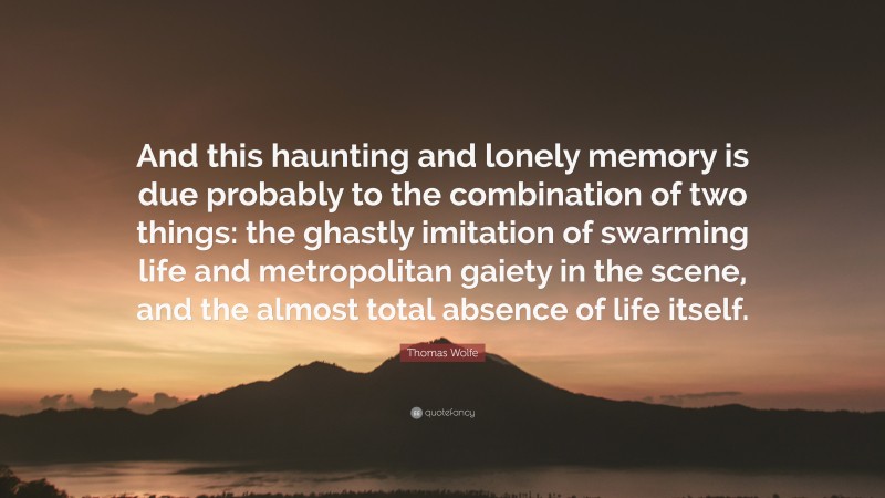 Thomas Wolfe Quote: “And this haunting and lonely memory is due probably to the combination of two things: the ghastly imitation of swarming life and metropolitan gaiety in the scene, and the almost total absence of life itself.”