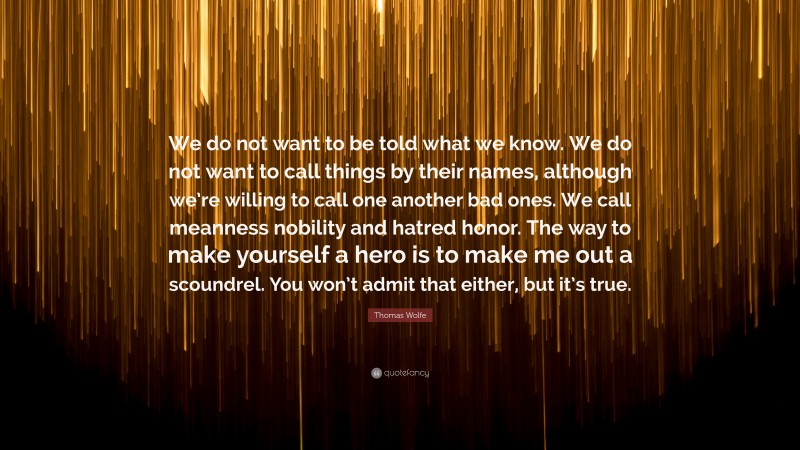 Thomas Wolfe Quote: “We do not want to be told what we know. We do not want to call things by their names, although we’re willing to call one another bad ones. We call meanness nobility and hatred honor. The way to make yourself a hero is to make me out a scoundrel. You won’t admit that either, but it’s true.”