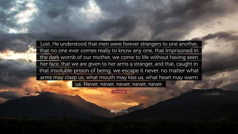 Thomas Wolfe Quote: “Lost. He understood that men were forever strangers to one another, that no one ever comes really to know any one, that imprisoned in the dark womb of our mother, we come to life without having seen her face, that we are given to her arms a stranger, and that, caught in that insoluble prison of being, we escape it never, no matter what arms may clasp us, what mouth may kiss us, what heart may warm us. Never, never, never, never, never.”