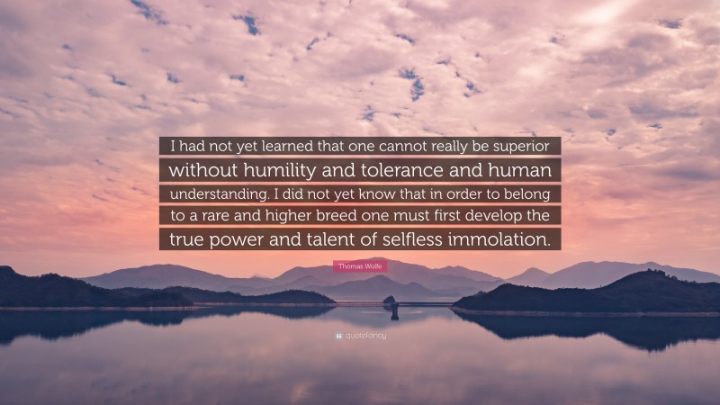 Thomas Wolfe Quote: “I had not yet learned that one cannot really be superior without humility and tolerance and human understanding. I did not yet know that in order to belong to a rare and higher breed one must first develop the true power and talent of selfless immolation.”