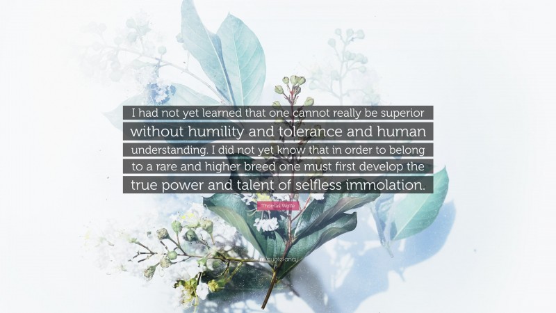 Thomas Wolfe Quote: “I had not yet learned that one cannot really be superior without humility and tolerance and human understanding. I did not yet know that in order to belong to a rare and higher breed one must first develop the true power and talent of selfless immolation.”