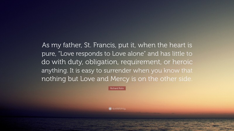 Richard Rohr Quote: “As my father, St. Francis, put it, when the heart is pure, “Love responds to Love alone” and has little to do with duty, obligation, requirement, or heroic anything. It is easy to surrender when you know that nothing but Love and Mercy is on the other side.”