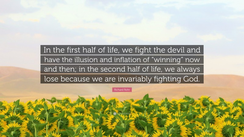 Richard Rohr Quote: “In the first half of life, we fight the devil and have the illusion and inflation of “winning” now and then; in the second half of life, we always lose because we are invariably fighting God.”