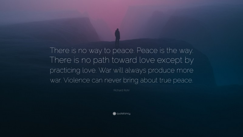Richard Rohr Quote: “There is no way to peace. Peace is the way. There is no path toward love except by practicing love. War will always produce more war. Violence can never bring about true peace.”