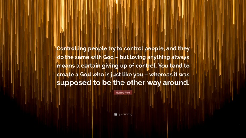 Richard Rohr Quote: “Controlling people try to control people, and they do the same with God – but loving anything always means a certain giving up of control. You tend to create a God who is just like you – whereas it was supposed to be the other way around.”