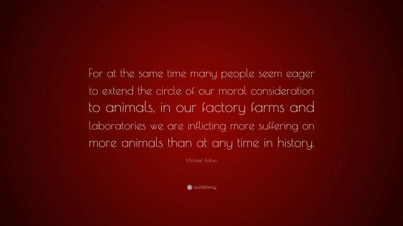 Michael Pollan Quote: “For at the same time many people seem eager to extend the circle of our moral consideration to animals, in our factory farms and laboratories we are inflicting more suffering on more animals than at any time in history.”