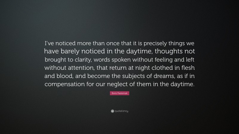 Boris Pasternak Quote: “I’ve noticed more than once that it is precisely things we have barely noticed in the daytime, thoughts not brought to clarity, words spoken without feeling and left without attention, that return at night clothed in flesh and blood, and become the subjects of dreams, as if in compensation for our neglect of them in the daytime.”
