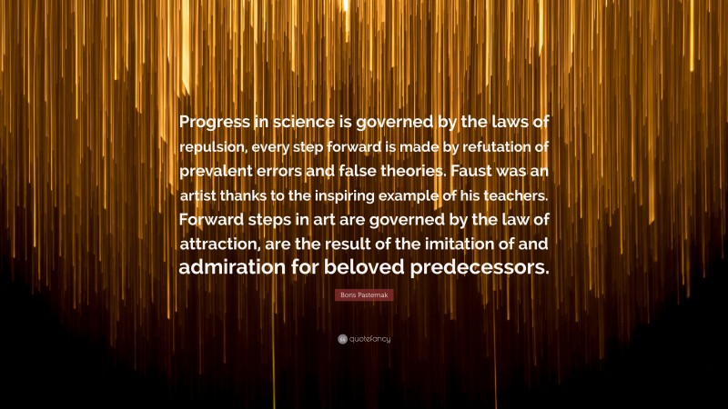 Boris Pasternak Quote: “Progress in science is governed by the laws of repulsion, every step forward is made by refutation of prevalent errors and false theories. Faust was an artist thanks to the inspiring example of his teachers. Forward steps in art are governed by the law of attraction, are the result of the imitation of and admiration for beloved predecessors.”