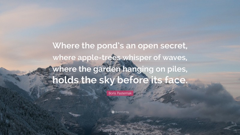 Boris Pasternak Quote: “Where the pond’s an open secret, where apple-trees whisper of waves, where the garden hanging on piles, holds the sky before its face.”