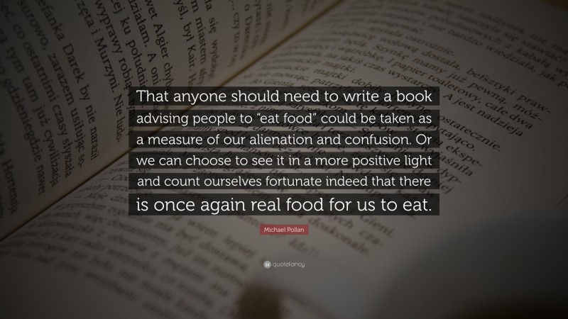 Michael Pollan Quote: “That anyone should need to write a book advising people to “eat food” could be taken as a measure of our alienation and confusion. Or we can choose to see it in a more positive light and count ourselves fortunate indeed that there is once again real food for us to eat.”