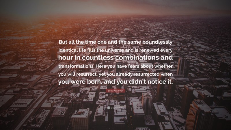 Boris Pasternak Quote: “But all the time one and the same boundlessly identical life fills the universe and is renewed every hour in countless combinations and transformations. Here you have fears about whether you will resurrect, yet you already resurrected when you were born, and you didn’t notice it.”