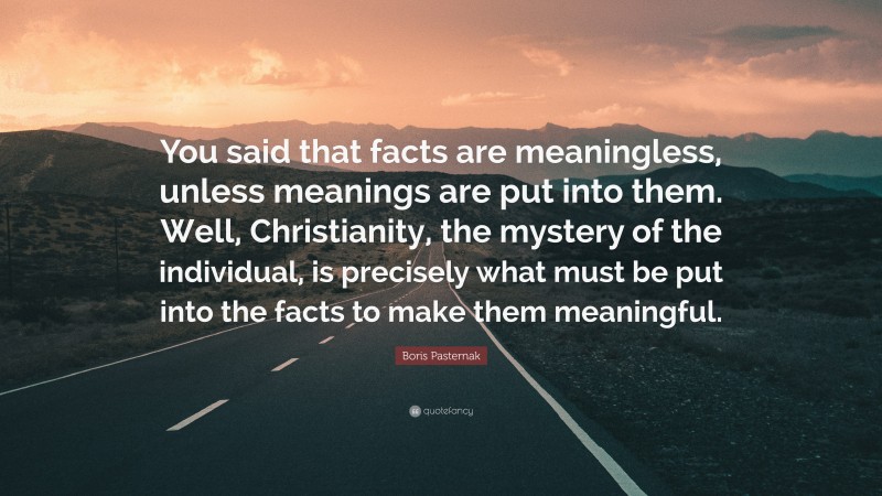 Boris Pasternak Quote: “You said that facts are meaningless, unless meanings are put into them. Well, Christianity, the mystery of the individual, is precisely what must be put into the facts to make them meaningful.”