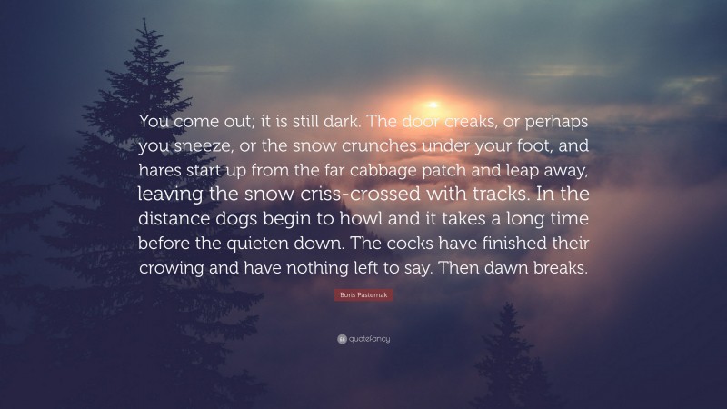 Boris Pasternak Quote: “You come out; it is still dark. The door creaks, or perhaps you sneeze, or the snow crunches under your foot, and hares start up from the far cabbage patch and leap away, leaving the snow criss-crossed with tracks. In the distance dogs begin to howl and it takes a long time before the quieten down. The cocks have finished their crowing and have nothing left to say. Then dawn breaks.”