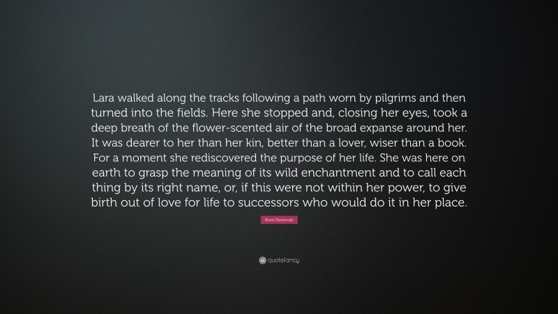 Boris Pasternak Quote: “Lara walked along the tracks following a path worn by pilgrims and then turned into the fields. Here she stopped and, closing her eyes, took a deep breath of the flower-scented air of the broad expanse around her. It was dearer to her than her kin, better than a lover, wiser than a book. For a moment she rediscovered the purpose of her life. She was here on earth to grasp the meaning of its wild enchantment and to call each thing by its right name, or, if this were not within her power, to give birth out of love for life to successors who would do it in her place.”
