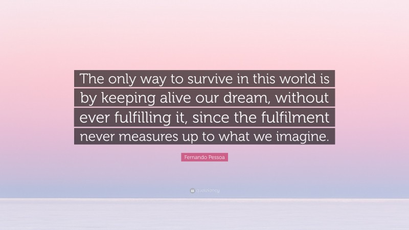Fernando Pessoa Quote: “The only way to survive in this world is by keeping alive our dream, without ever fulfilling it, since the fulfilment never measures up to what we imagine.”