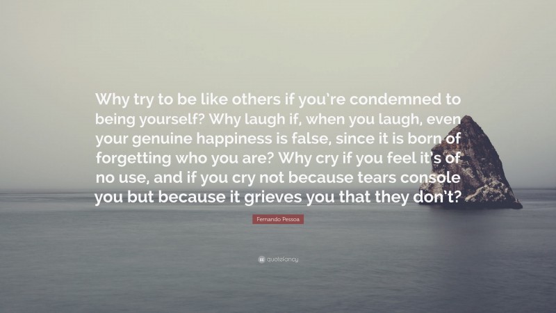 Fernando Pessoa Quote: “Why try to be like others if you’re condemned to being yourself? Why laugh if, when you laugh, even your genuine happiness is false, since it is born of forgetting who you are? Why cry if you feel it’s of no use, and if you cry not because tears console you but because it grieves you that they don’t?”