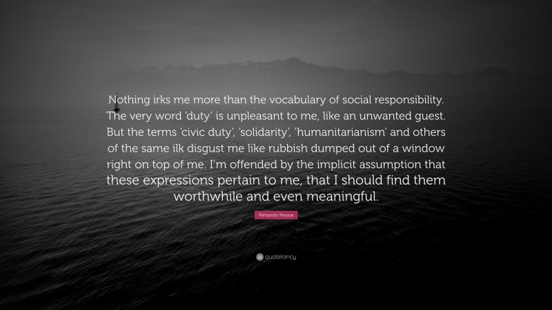 Fernando Pessoa Quote: “Nothing irks me more than the vocabulary of social responsibility. The very word ‘duty’ is unpleasant to me, like an unwanted guest. But the terms ‘civic duty’, ‘solidarity’, ‘humanitarianism’ and others of the same ilk disgust me like rubbish dumped out of a window right on top of me. I’m offended by the implicit assumption that these expressions pertain to me, that I should find them worthwhile and even meaningful.”