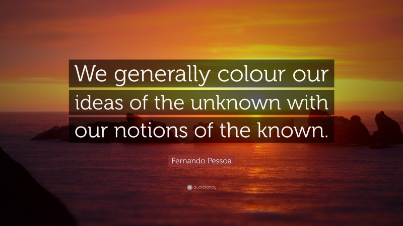 Fernando Pessoa Quote: “We generally colour our ideas of the unknown with our notions of the known.”